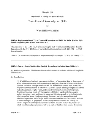 Magnolia ISD<br />Department of History and Social Sciences<br />Texas Essential Knowledge and Skills<br />for<br />World History Studies<br />§113.40. Implementation of Texas Essential Knowledge and Skills for Social Studies, High School, Beginning with School Year 2011-2012.<br />The provisions of §§113.41-113.48 of this subchapter shall be implemented by school districts beginning with the 2011-2012 school year and at that time shall supersede §§113.32-113.39 of this subchapter.<br />Source: The provisions of this §113.40 adopted to be effective August 23, 2010, 35 TexReg 7232.<br />§113.42. World History Studies (One Credit), Beginning with School Year 2011-2012.<br />(a)  General requirements. Students shall be awarded one unit of credit for successful completion of this course.<br />(b)  Introduction.<br />(1)  World History Studies is a survey of the history of humankind. Due to the expanse of world history and the time limitations of the school year, the scope of this course should focus on quot;
essentialquot;
 concepts and skills that can be applied to various eras, events, and people within the standards in subsection (c) of this section. The major emphasis is on the study of significant people, events, and issues from the earliest times to the present. Traditional historical points of reference in world history are identified as students analyze important events and issues in western civilization as well as in civilizations in other parts of the world. Students evaluate the causes and effects of political and economic imperialism and of major political revolutions since the 17th century. Students examine the impact of geographic factors on major historic events and identify the historic origins of contemporary economic systems. Students analyze the process by which constitutional governments evolved as well as the ideas from historic documents <br />that influenced that process. Students trace the historical development of important legal and political concepts. Students examine the history and impact of major religious and philosophical traditions. Students analyze the connections between major developments in science and technology and the growth of industrial economies, and they use the process of historical inquiry to research, interpret, and use multiple sources of evidence.<br />(2)  The following periodization should serve as the framework for the organization of this course: 8000 BC-500 BC (Development of River Valley Civilizations); 500 BC-AD 600 (Classical Era); 600-1450 (Post-classical Era); 1450-1750 (Connecting Hemispheres); 1750-1914 (Age of Revolutions); and 1914-present (20th Century to the Present). Specific events and processes may transcend these chronological boundaries.<br />(3)  To support the teaching of the essential knowledge and skills, the use of a variety of rich primary and secondary source material such as state papers, legal documents, charters, constitutions, biographies, autobiographies, speeches, letters, literature, music, art, and architecture is encouraged. Motivating resources are available from museums, art galleries, and historical sites.<br />(4)  The eight strands of the essential knowledge and skills for social studies are intended to be integrated for instructional purposes. Skills listed in the social studies skills strand in subsection (c) of this section should be incorporated into the teaching of all essential knowledge and skills for social studies.<br />(5)  A greater depth of understanding of complex content material can be attained by integrating social studies content and skills and by analyzing connections between and among historical periods and events. The list of events and people in this course curriculum should not be considered exhaustive. Additional examples can and should be incorporated. Statements that contain the word quot;
includingquot;
 reference content that must be mastered, while those containing the phrase quot;
such asquot;
 are intended as possible illustrative examples.<br />(6)  Students identify the role of the U.S. free enterprise system within the parameters of this course and understand that this system may also be referenced as capitalism or the free market system.<br />(7)  Throughout social studies in Kindergarten-Grade 12, students build a foundation in history; geography; economics; government; citizenship; culture; science, technology, and society; and social studies skills. The content, as appropriate for the grade level or course, enables students to understand the importance of patriotism, function in a free enterprise society, and appreciate the basic democratic values of our state and nation, as referenced in the Texas Education Code (TEC), §28.002(h).<br />(8)  Students understand that a constitutional republic is a representative form of government whose representatives derive their authority from the consent of the governed, serve for an established tenure, and are sworn to uphold the constitution.<br />(9)  State and federal laws mandate a variety of celebrations and observances, including Celebrate Freedom Week.<br />(A)  Each social studies class shall include, during Celebrate Freedom Week as provided under the TEC, §29.907, or during another full school week as determined by the board of trustees of a school district, appropriate instruction concerning the intent, meaning, and importance of the Declaration of Independence and the U.S. Constitution, including the Bill of Rights, in their historical contexts. The study of the Declaration of Independence must include the study of the relationship of the ideas expressed in that document to subsequent American history, including the relationship of its ideas to the rich diversity of our people as a nation of immigrants, the American Revolution, the formulation of the U.S. Constitution, and the abolitionist movement, which led to the Emancipation Proclamation and the women's suffrage movement.<br />(B)  Each school district shall require that, during Celebrate Freedom Week or other week of instruction prescribed under subparagraph (A) of this paragraph, students in Grades 3-12 study and recite the following text: quot;
We hold these Truths to be self-evident, that all Men are created equal, that they are endowed by their Creator with certain unalienable Rights, that among these are Life, Liberty and the Pursuit of Happiness--That to secure these Rights, Governments are instituted among Men, deriving their just Powers from the Consent of the Governed.quot;
<br />(10)  Students identify and discuss how the actions of U.S. citizens and the local, state, and federal governments have either met or failed to meet the ideals espoused in the founding documents.<br />(c)  Knowledge and skills.<br />(1)  History. The student understands traditional historical points of reference in world history. The student is expected to:<br />(A)  identify major causes and describe the major effects of the following events from 8000 BC to 500 BC: the development of agriculture and the development of the river valley civilizations;<br />(B)  identify major causes and describe the major effects of the following events from 500 BC to AD 600: the development of the classical civilizations of Greece, Rome, Persia, India (Maurya and Gupta), China (Zhou, Qin, and Han), and the development of major world religions;<br />(C)  identify major causes and describe the major effects of the following important turning points in world history from 600 to 1450: the spread of Christianity, the decline of Rome and the formation of medieval Europe; the <br />development of Islamic caliphates and their impact on Asia, Africa, and Europe; the Mongol invasions and their impact on Europe, China, India, and Southwest Asia;<br />(D)  identify major causes and describe the major effects of the following important turning points in world history from 1450 to 1750: the rise of the Ottoman Empire, the influence of the Ming dynasty on world trade, European exploration and the Columbian Exchange, European expansion, and the Renaissance and the Reformation;<br />(E)  identify major causes and describe the major effects of the following important turning points in world history from 1750 to 1914: the Scientific Revolution, the Industrial Revolution and its impact on the development of modern economic systems, European imperialism, and the Enlightenment's impact on political revolutions; and<br />(F)  identify major causes and describe the major effects of the following important turning points in world history from 1914 to the present: the world wars and their impact on political, economic, and social systems; communist revolutions and their impact on the Cold War; independence movements; and globalization.<br />(2)  History. The student understands how early civilizations developed from 8000 BC to 500 BC. The student is expected to:<br />(A)  summarize the impact of the development of farming (Neolithic Revolution) on the creation of river valley civilizations;<br />(B)  identify the characteristics of civilization; and<br />(C)  explain how major river valley civilizations influenced the development of the classical civilizations.<br />(3)  History. The student understands the contributions and influence of classical civilizations from 500 BC to AD 600 on subsequent civilizations. The student is expected to:<br />(A)  describe the major political, religious/philosophical, and cultural influences of Persia, India, China, Israel, Greece, and Rome, including the development of monotheism, Judaism, and Christianity;<br />(B)  explain the impact of the fall of Rome on Western Europe; and<br />(C)  compare the factors that led to the collapse of Rome and Han China.<br />(4)  History. The student understands how, after the collapse of classical empires, new political, economic, and social systems evolved and expanded from 600 to 1450. The student is expected to:<br />(A)  explain the development of Christianity as a unifying social and political factor in medieval Europe and the Byzantine Empire;<br />(B)  explain the characteristics of Roman Catholicism and Eastern Orthodoxy;<br />(C)  describe the major characteristics of and the factors contributing to the development of the political/social system of feudalism and the economic system of manorialism;<br />(D)  explain the political, economic, and social impact of Islam on Europe, Asia, and Africa;<br />(E)  describe the interactions among Muslim, Christian, and Jewish societies in Europe, Asia, and North Africa;<br />(F)  describe the interactions between Muslim and Hindu societies in South Asia;<br />(G)  explain how the Crusades, the Black Death, the Hundred Years' War, and the Great Schism contributed to the end of medieval Europe;<br />(H)  summarize the major political, economic, and cultural developments in Tang and Song China and their impact on Eastern Asia;<br />(I)  explain the development of the slave trade;<br />(J)  analyze how the Silk Road and the African gold-salt trade facilitated the spread of ideas and trade; and<br />(K)  summarize the changes resulting from the Mongol invasions of Russia, China, and the Islamic world.<br />(5)  History. The student understands the causes, characteristics, and impact of the European Renaissance and the Reformation from 1450 to 1750. The student is expected to:<br />(A)  explain the political, intellectual, artistic, economic, and religious impact of the Renaissance; and<br />(B)  explain the political, intellectual, artistic, economic, and religious impact of the Reformation.<br />(6)  History. The student understands the characteristics and impact of the Maya, Inca, and Aztec civilizations. The student is expected to:<br />(A)  compare the major political, economic, social, and cultural developments of the Maya, Inca, and Aztec civilizations and explain how prior civilizations influenced their development; and<br />(B)  explain how the Inca and Aztec empires were impacted by European exploration/colonization.<br />(7)  History. The student understands the causes and impact of European expansion from 1450 to 1750. The student is expected to:<br />(A)  analyze the causes of European expansion from 1450 to 1750;<br />(B)  explain the impact of the Columbian Exchange on the Americas and Europe;<br />(C)  explain the impact of the Atlantic slave trade on West Africa and the Americas;<br />(D)  explain the impact of the Ottoman Empire on Eastern Europe and global trade;<br />(E)  explain Ming China's impact on global trade; and<br />(F)  explain new economic factors and principles that contributed to the success of Europe's Commercial Revolution.<br />(8)  History. The student understands the causes and the global impact of the Industrial Revolution and European imperialism from 1750 to 1914. The student is expected to:<br />(A)  explain how 17th and 18th century European scientific advancements led to the Industrial Revolution;<br />(B)  explain how the Industrial Revolution led to political, economic, and social changes in Europe;<br />(C)  identify the major political, economic, and social motivations that influenced European imperialism;<br />(D)  explain the major characteristics and impact of European imperialism; and<br />(E)  explain the effects of free enterprise in the Industrial Revolution.<br />(9)  History. The student understands the causes and effects of major political revolutions between 1750 and 1914. The student is expected to:<br />(A)  compare the causes, characteristics, and consequences of the American and French revolutions, emphasizing the role of the Enlightenment, the Glorious Revolution, and religion;<br />(B)  explain the impact of Napoleon Bonaparte and the Napoleonic Wars on Europe and Latin America;<br />(C)  trace the influence of the American and French revolutions on Latin America, including the role of Simón Bolivar; and<br />(D)  identify the influence of ideas such as separation of powers, checks and balances, liberty, equality, democracy, popular sovereignty, human rights, constitutionalism, and nationalism on political revolutions.<br />(10)  History. The student understands the causes and impact of World War I. The student is expected to:<br />(A)  identify the importance of imperialism, nationalism, militarism, and the alliance system in causing World War I;<br />(B)  identify major characteristics of World War I, including total war, trench warfare, modern military technology, and high casualty rates;<br />(C)  explain the political impact of Woodrow Wilson's Fourteen Points and the political and economic impact of the Treaty of Versailles, including changes in boundaries and the mandate system; and<br />(D)  identify the causes of the February (March) and October revolutions of 1917 in Russia, their effects on the outcome of World War I, and the Bolshevik establishment of the Union of Soviet Socialist Republics.<br />(11)  History. The student understands the causes and impact of the global economic depression immediately following World War I. The student is expected to:<br />(A)  summarize the international, political, and economic causes of the global depression; and<br />(B)  explain the responses of governments in the United States, Germany, and the Soviet Union to the global depression.<br />(12)  History. The student understands the causes and impact of World War II. The student is expected to:<br />(A)  describe the emergence and characteristics of totalitarianism;<br />(B)  explain the roles of various world leaders, including Benito Mussolini, Adolf Hitler, Hideki Tojo, Joseph Stalin, Franklin D. Roosevelt, and Winston Churchill, prior to and during World War II; and<br />(C)  explain the major causes and events of World War II, including the German invasions of Poland and the Soviet Union, the Holocaust, Japanese imperialism, the attack on Pearl Harbor, the Normandy landings, and the dropping of the atomic bombs.<br />(13)  History. The student understands the impact of major events associated with the Cold War and independence movements. The student is expected to:<br />(A)  summarize how the outcome of World War II contributed to the development of the Cold War;<br />(B)  summarize the factors that contributed to communism in China, including Mao Zedong's role in its rise, and how it differed from Soviet communism;<br />(C)  identify the following major events of the Cold War, including the Korean War, the Vietnam War, and the arms race;<br />(D)  explain the roles of modern world leaders, including Ronald Reagan, Mikhail Gorbachev, Lech Walesa, and Pope John Paul II, in the collapse of communism in Eastern Europe and the Soviet Union;<br />(E)  summarize the rise of independence movements in Africa, the Middle East, and South Asia and reasons for ongoing conflicts; and<br />(F)  explain how Arab rejection of the State of Israel has led to ongoing conflict.<br />(14)  History. The student understands the development of radical Islamic fundamentalism and the subsequent use of terrorism by some of its adherents. The student is expected to:<br />(A)  summarize the development and impact of radical Islamic fundamentalism on events in the second half of the 20th century, including Palestinian terrorism and the growth of al Qaeda; and<br />(B)  explain the U.S. response to terrorism from September 11, 2001, to the present.<br />(15)  Geography. The student uses geographic skills and tools to collect, analyze, and interpret data. The student is expected to:<br />(A)  create and interpret thematic maps, graphs, and charts to demonstrate the relationship between geography and the historical development of a region or nation; and<br />(B)  analyze and compare geographic distributions and patterns in world history shown on maps, graphs, charts, and models.<br />(16)  Geography. The student understands the impact of geographic factors on major historic events and processes. The student is expected to:<br />(A)  locate places and regions of historical significance directly related to major eras and turning points in world history;<br />(B)  analyze the influence of human and physical geographic factors on major events in world history, including the development of river valley civilizations, trade in the Indian Ocean, and the opening of the Panama and Suez canals; and<br />(C)  interpret maps, charts, and graphs to explain how geography has influenced people and events in the past.<br />(17)  Economics. The student understands the impact of the Neolithic and Industrial revolutions and globalization on humanity. The student is expected to:<br />(A)  identify important changes in human life caused by the Neolithic Revolution and the Industrial Revolution;<br />(B)  summarize the role of economics in driving political changes as related to the Neolithic Revolution and the Industrial Revolution; and<br />(C)  summarize the economic and social impact of 20th century globalization.<br />(18)  Economics. The student understands the historical origins of contemporary economic systems and the benefits of free enterprise in world history. The student is expected to:<br />(A)  identify the historical origins and characteristics of the free enterprise system, including the contributions of Adam Smith, especially the influence of his ideas found in The Wealth of Nations;<br />(B)  identify the historical origins and characteristics of communism, including the influences of Karl Marx;<br />(C)  identify the historical origins and characteristics of socialism;<br />(D)  identify the historical origins and characteristics of fascism;<br />(E)  explain why communist command economies collapsed in competition with free market economies at the end of the 20th century; and<br />(F)  formulate generalizations on how economic freedom improved the human condition, based on students' knowledge of the benefits of free enterprise in Europe's Commercial Revolution, the Industrial Revolution, and 20th-century free market economies, compared to communist command communities.<br />(19)  Government. The student understands the characteristics of major political systems throughout history. The student is expected to:<br />(A)  identify the characteristics of monarchies and theocracies as forms of government in early civilizations; and<br />(B)  identify the characteristics of the following political systems: theocracy, absolute monarchy, democracy, republic, oligarchy, limited monarchy, and totalitarianism.<br />(20)  Government. The student understands how contemporary political systems have developed from earlier systems of government. The student is expected to:<br />(A)  explain the development of democratic-republican government from its beginnings in the Judeo-Christian legal tradition and classical Greece and Rome through the English Civil War and the Enlightenment;<br />(B)  identify the impact of political and legal ideas contained in the following documents: Hammurabi's Code, the Jewish Ten Commandments, Justinian's Code of Laws, Magna Carta, the English Bill of Rights, the Declaration of Independence, the U.S. Constitution, and the Declaration of the Rights of Man and of the Citizen;<br />(C)  explain the political philosophies of individuals such as John Locke, Thomas Hobbes, Voltaire, Charles de Montesquieu, Jean Jacques Rousseau, Thomas Aquinas, John Calvin, Thomas Jefferson, and William Blackstone; and<br />(D)  explain the significance of the League of Nations and the United Nations.<br />(21)  Citizenship. The student understands the significance of political choices and decisions made by individuals, groups, and nations throughout history. The student is expected to:<br />(A)  describe how people have participated in supporting or changing their governments;<br />(B)  describe the rights and responsibilities of citizens and noncitizens in civic participation throughout history; and<br />(C)  identify examples of key persons who were successful in shifting political thought, including William Wilberforce.<br />(22)  Citizenship. The student understands the historical development of significant legal and political concepts related to the rights and responsibilities of citizenship. The student is expected to:<br />(A)  summarize the development of the rule of law from ancient to modern times;<br />(B)  identify the influence of ideas regarding the right to a quot;
trial by a jury of your peersquot;
 and the concepts of quot;
innocent until proven guiltyquot;
 and quot;
equality before the lawquot;
 that originated from the Judeo-Christian legal tradition and in Greece and Rome;<br />(C)  identify examples of politically motivated mass murders in Cambodia, China, Latin America, the Soviet Union, and Armenia;<br />(D)  identify examples of genocide, including the Holocaust and genocide in the Balkans, Rwanda, and Darfur;<br />(E)  identify examples of individuals who led resistance to political oppression such as Nelson Mandela, Mohandas Gandhi, Oscar Romero, Natan Sharansky, Las Madres de la Plaza de Mayo, and Chinese student protestors in Tiananmen Square; and<br />(F)  assess the degree to which American ideals have advanced human rights and democratic ideas throughout the world.<br />(23)  Culture. The student understands the history and relevance of major religious and philosophical traditions. The student is expected to:<br />(A)  describe the historical origins, central ideas, and spread of major religious and philosophical traditions, including Buddhism, Christianity, Confucianism, Hinduism, Islam, Judaism, Sikhism, and the development of monotheism; and<br />(B)  identify examples of religious influence on various events referenced in the major eras of world history.<br />(24)  Culture. The student understands the roles of women, children, and families in different historical cultures. The student is expected to:<br />(A)  describe the changing roles of women, children, and families during major eras of world history; and<br />(B)  describe the major influences of women such as Elizabeth I, Queen Victoria, Mother Teresa, Indira Gandhi, Margaret Thatcher, and Golda Meir during major eras of world history.<br />(25)  Culture. The student understands how the development of ideas has influenced institutions and societies. The student is expected to:<br />(A)  summarize the fundamental ideas and institutions of Eastern civilizations that originated in China and India;<br />(B)  summarize the fundamental ideas and institutions of Western civilizations that originated in Greece and Rome;<br />(C)  explain the relationship among Christianity, individualism, and growing secularism that began with the Renaissance and how the relationship influenced subsequent political developments; and<br />(D)  explain how Islam influences law and government in the Muslim world.<br />(26)  Culture. The student understands the relationship between the arts and the times during which they were created. The student is expected to:<br />(A)  identify significant examples of art and architecture that demonstrate an artistic ideal or visual principle from selected cultures;<br />(B)  analyze examples of how art, architecture, literature, music, and drama reflect the history of the cultures in which they are produced; and<br />(C)  identify examples of art, music, and literature that transcend the cultures in which they were created and convey universal themes.<br />(27)  Science, technology, and society. The student understands how major scientific and mathematical discoveries and technological innovations affected societies prior to 1750. The student is expected to:<br />(A)  identify the origin and diffusion of major ideas in mathematics, science, and technology that occurred in river valley civilizations, classical Greece and Rome, classical India, and the Islamic caliphates between 700 and 1200 and in China from the Tang to Ming dynasties;<br />(B)  summarize the major ideas in astronomy, mathematics, and architectural engineering that developed in the Maya, Inca, and Aztec civilizations;<br />(C)  explain the impact of the printing press on the Renaissance and the Reformation in Europe;<br />(D)  describe the origins of the Scientific Revolution in 16th century Europe and explain its impact on scientific thinking worldwide; and<br />(E)  identify the contributions of significant scientists such as Archimedes, Copernicus, Eratosthenes, Galileo, Pythagoras, Isaac Newton, and Robert Boyle.<br />(28)  Science, technology, and society. The student understands how major scientific and mathematical discoveries and technological innovations have affected societies from 1750 to the present. The student is expected to:<br />(A)  explain the role of textile manufacturing and steam technology in initiating the Industrial Revolution and the role of the factory system and transportation technology in advancing the Industrial Revolution;<br />(B)  explain the roles of military technology, transportation technology, communication technology, and medical advancements in initiating and advancing 19th century imperialism;<br />(C)  explain the effects of major new military technologies on World War I, World War II, and the Cold War;<br />(D)  explain the role of telecommunication technology, computer technology, transportation technology, and medical advancements in developing the modern global economy and society; and<br />(E)  identify the contributions of significant scientists and inventors such as Marie Curie, Thomas Edison, Albert Einstein, Louis Pasteur, and James Watt.<br />(29)  Social studies skills. The student applies critical-thinking skills to organize and use information acquired from a variety of valid sources, including electronic technology. The student is expected to:<br />(A)  identify methods used by archaeologists, anthropologists, historians, and geographers to analyze evidence;<br />(B)  explain how historians, when examining sources, analyze frame of reference, historical context, and point of view to interpret historical events;<br />(C)  explain the differences between primary and secondary sources and examine those sources to analyze frame of reference, historical context, and point of view;<br />(D)  evaluate the validity of a source based on language, corroboration with other sources, and information about the author;<br />(E)  identify bias in written, oral, and visual material;<br />(F)  analyze information by sequencing, categorizing, identifying cause-and-effect relationships, comparing, contrasting, finding the main idea, summarizing, making generalizations and predictions, drawing inferences and conclusions, and developing connections between historical events over time;<br />(G)  construct a thesis on a social studies issue or event supported by evidence; and<br />(H)  use appropriate reading and mathematical skills to interpret social studies information such as maps and graphs.<br />(30)  Social studies skills. The student communicates in written, oral, and visual forms. The student is expected to:<br />(A)  use social studies terminology correctly;<br />(B)  use standard grammar, spelling, sentence structure, and punctuation;<br />(C)  interpret and create written, oral, and visual presentations of social studies information; and<br />(D)  transfer information from one medium to another.<br />(31)  Social studies skills. The student uses problem-solving and decision-making skills, working independently and with others, in a variety of settings. The student is expected to:<br />(A)  use a problem-solving process to identify a problem, gather information, list and consider options, consider advantages and disadvantages, choose and implement a solution, and evaluate the effectiveness of the solution; and<br />(B)  use a decision-making process to identify a situation that requires a decision, gather information, identify options, predict consequences, and take action to implement a decision.<br />Source: The provisions of this §113.42 adopted to be effective August 23, 2010, 35 TexReg 7232.<br />