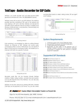 TTeekkTTaappee Version 2.0 - Datasheet
© 2013-2016 KaplanSoft - http://www.teksip.com/
TekTape - Audio Recorder for SIP Calls
TekTape is an audio recorder and call detail records (CDR)
generator for Windows (XP, Vista, 7/8, 2003/2008/2012 Server).
TekTape comes with an easy to use HTTP interface. This interface
provides real time monitoring of SIP calls on the network and
even listening a SIP call in real time. TekTape can decode TLS
with SRTP if server certificate used for TLS session is installed Local
Windows Certificate Store / Local Machine / Personal folder and
the private key is accessible.
Monitoring Interface
Call monitoring is accomplished by either by sniffing Ethernet
network via Winpcap or TZSP. TekTape can record audio
conversations either in wave or MP3 format. You can specify IP
filters in PCAP format for monitored IP traffic. This enables you to
intercept VoIP traffic for a specific IP network.
TekTape Records Tab
Recorded audio files can be browsed through TekTape
interface. Called, calling numbers, call date time and duration
can be seen Records tab of the interface. You can also play
recorded audio files.
TekTape can be also used just for creating CDR data. Created
CDR data can be exported in CSV format. You can also create
recording filters based on called, calling number, SIP user agent
and IP address.
TekTape Settings Tab
System Requirements
1. A Windows system with at least 2048 MB of RAM.
2. Microsoft.NET Framework v4.0 Client Profile (Min.)
3. 10 MB of disk space for installation.
4. Replication of LAN traffic to the Ethernet port of
TekTape installed machine in an Ethernet switching
environment or Support for TZSP protocol in network
equipment deployed.
Supported SIP Standards
RFC 2246 The TLS Protocol Version 1.0
RFC 2616 Hypertext Transfer Protocol -- HTTP/1.1
RFC 3261 SIP: Session Initiation Protocol
RFC 3515 The Session Initiation Protocol (SIP) Refer Method
RFC 3711 The Secure Real-time Transport Protocol (SRTP)
RFC 3891 The Session Initiation Protocol (SIP) "Replaces" Header
RFC 3892 The Session Initiation Protocol (SIP) Referred-By Mechanism
RFC 4346 The TLS Protocol Version 1.1
RFC 4568 Session Description Protocol (SDP) Security Descriptions for Media
Streams
RFC 5246 The TLS Protocol Version 1.2
RFC 7627 TLS Session Hash and Extended Master Secret Extension
Kaplan Bilişim Teknolojileri Yazılım ve Ticaret Ltd.
Oğuz Sk. No:5/29 Mecidiyeköy, Şişli, 34387, İstanbul
Phone: +90 (212) 356 12 12, E-mail: info@kaplansoft.com / sales@kaplansoft.com
 