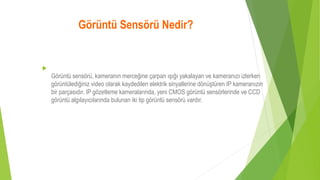 Görüntü Sensörü Nedir?

Görüntü sensörü, kameranın merceğine çarpan ışığı yakalayan ve kameranızı izlerken
görüntülediğiniz video olarak kaydedilen elektrik sinyallerine dönüştüren IP kameranızın
bir parçasıdır. IP gözetleme kameralarında, yeni CMOS görüntü sensörlerinde ve CCD
görüntü algılayıcılarında bulunan iki tip görüntü sensörü vardır.
 