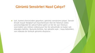 Görüntü Sensörleri Nasıl Çalışır?
 Işık, kamera lensinizden geçerken, görüntü sensörüne çarpar. Sensör
birçok küçük fotoğraf için hazırlanmıştır (her bir fotonun video
çözünürlüğünde bir piksel haline gelir) ve her bir ayrı fotonun
üzerindeki ışık miktarı videonuzun her bir pikselinde ne kadar ışık
olacağını belirler. Bununla birlikte, her pikselin açık / koyu bölümleri,
son videoda bir birleşik görüntü oluşturur.
 