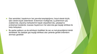  Gaz sensörleri, hayatımızın her yanında karşılaştığımız, boyut olarak küçük,
işlev olarak büyük sistemlerdir. Evlerimizin mutfağında, iş yerlerimizin çay
ocaklarında, alışveriş merkezlerinin kapalı otoparklarında, çalıştığımız
endüstriyel tesislerde, kısacası hayatımızın her alanında gaz kaçağı tehlikesi ile
karşı karşıyayız.
 Bu gazlar patlayıcı ya da zehirleyici özellikleri ile can ve mal güvenliğimizi tehdit
etmektedir. Bu sebeple gaz kaçağı tehlikesi olan yerlerde gerekli önlemlerin
alınması gereklidir
 
