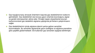  Gaz kaçağına karşı alınacak önlemlerin başında gaz dedektörlerinin kullanımı
gelmektedir. Gaz dedektörleri söz konusu gazın ortamda bulunduğunu algılar
ve gerekli otomasyonları aktive eder. Örneğin kapalı otoparklarda bulunan
karbonmonoksit gaz dedektörü algılama yaptığında jet fanların çalıştırılmasını
sağlar.
 Gaz dedektörlerinin içinde algılama işlevini yerine getiren sensörler
bulunmaktadır. Bu sensörler algılanacak gazın özelliğine ve algılama prensibine
göre çeşitlilik göstermektedir. Sık kullanılan gaz sensörleri aşağıda belirtilmiştir.
 