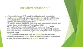 Kızılötesi sensörleri ?
 Pasif kızılötesi sensör (PIR sensörü), görüş alanındaki nesnelerden
yayılan kızılötesi (IR) ışığı ölçen elektronik bir sensör'dür. En çok PIR esaslı
hareket dedektörlerinde kullanılır. PIR sensörü, güvenlik alarmlarında ve
otomatik aydınlatmalarda yaygın kullanılır.
PIR sensörü hareketi algılar ama kimin veya neyin hareket ettiği hakkında bilgi
vermez. Bunun için görüntüleme IR sensörü gereklidir.
PIR sensörüne "pasif kızılötesi dedektör" ‘ün kısaltılmışı olarak "PIR"
denir. Pasif terimi, PIR sensörünün algılamak için enerji yaymadığı gerçeğini
ifade eder. Tamamen nesnelerden yayılan veya yansıyan kızılötesi radyasyonu
algılayarak çalışır.
TCP/IP üzerinden mantık değer taşır. Her dedektör için ayrı ayrı kablo
ihtiyacını ortadan kaldırır. Analog mantık sinyallerinin birbirlerini etkilemelerini
de önler. Panel kısmında herhangi bir donanım gerektirmez.
 
