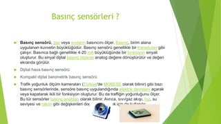 Basınç sensörleri ?
 Basınç sensörü, gaz veya sıvıların basıncını ölçer. Basınç, birim alana
uygulanan kuvvetin büyüklüğüdür. Basınç sensörü genellikle bir transduser gibi
çalışır. Basınca bağlı genellikle 4-20 mA büyüklüğünde bir fonksiyon sinyali
oluşturur. Bu sinyal dijital basınç ölçerde analog değere dönüştürülür ve değeri
ekranda görülür.
 Dijital hava basınç sensörü
 Kompakt dijital barometrik basınç sensörü
 Trafik yoğunluk ölçüm kameraları (Türkiye'de MOBESE olarak bilinir) gibi bazı
basınç sensörlerinde, sensöre basınç uygulandığında elektrik devresini açarak
veya kapatarak ikili bir fonksiyon oluşturur. Bu da traffiğin yoğunluğunu ölçer.
Bu tür sensörler basınç anahtarı olarak bilinir. Ayrıca, sıvı/gaz akışı, hız, su
seviyesi ve rakım gibi değişkenleri doğrudan ölçmek için de kullanılır.
 