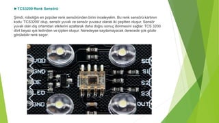►TCS3200 Renk Sensörü
Şimdi, robotiğin en popüler renk sensöründen birini inceleyelim. Bu renk sensörü kartının
kodu ‘TCS3200’ olup, sensör yuvalı ve sensör yuvasız olarak iki çeşitten oluşur. Sensör
yuvalı olan dış ortamdan etkilerini azaltarak daha doğru sonuç dönmesini sağlar. TCS 3200
dört beyaz ışık ledinden ve çipten oluşur. Neredeyse sayılamayacak derecede çok gözle
görülebilir renk seçer.
 