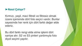 ►Nasıl Çalışır?
Kırmızı, yeşil, mavi filtreli ve filtresiz olmak
üzere içerisinde dört foto seçici vardır. Bunlar
sayesinde her renk için dört farklı değer elde
ederiz.
Bu dört farklı rengi elde etme işlemi dört
saniye alır. S2 ve S3 pinleri yardımıyla foto
diyot seçimi yapılır.
 