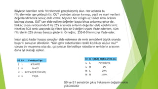 S0 ve S1 sensörün çıkış frekansını değiştirmekle
yükümlüdür
Böylece istenilen renk filtrelemesi gerçekleşmiş olur. Her adımda bu
filtrelemeler gerçekleştirilir. OUT pininden alınan kırmızı, yeşil ve mavi verileri
değerlendirilerek sonuç elde edilir. Böylece her rengin üç temel renk oranını
bulmuş oluruz. OUT tan elde edilen değerler başta biraz anlamsız gelse de,
birkaç işlem neticesinde 0 ile 255 arasında anlamlı değerler elde edebilirsiniz.
Nitekim RGB renk uzayında üç filtre için de 0 değeri siyahı ifade ederken, tüm
filtrelerin 255 olması beyazı gösterir. Örneğin; 255-0-0 kırmızıyı ifade eder.
İnsan gözü kadar hassas sonuçlar elde edemese de renk sensörleri büyük oranda
başarılı sonuçlar döndürür. “Gün gelir robotlardan renkli kişilikler oluşur mu?”
sorusu bir muamma olsa da, çalışmalar ilerledikçe robotların renklerle arasının
daha iyi olacağı aşikar.
 