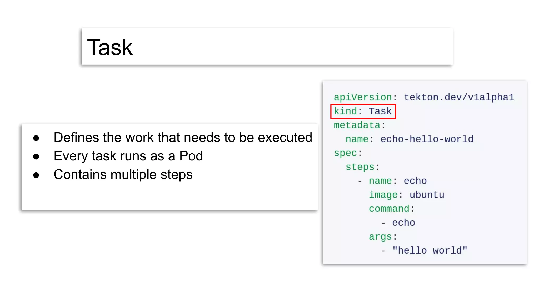 Task
● Defines the work that needs to be executed
● Every task runs as a Pod
● Contains multiple steps
 