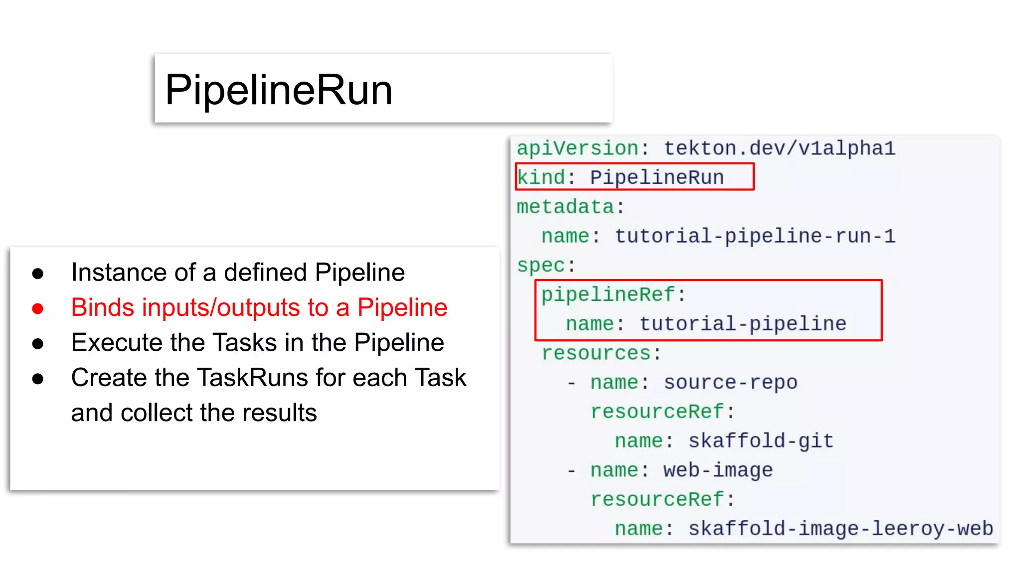PipelineRun
● Instance of a defined Pipeline
● Binds inputs/outputs to a Pipeline
● Execute the Tasks in the Pipeline
● Create the TaskRuns for each Task
and collect the results
 