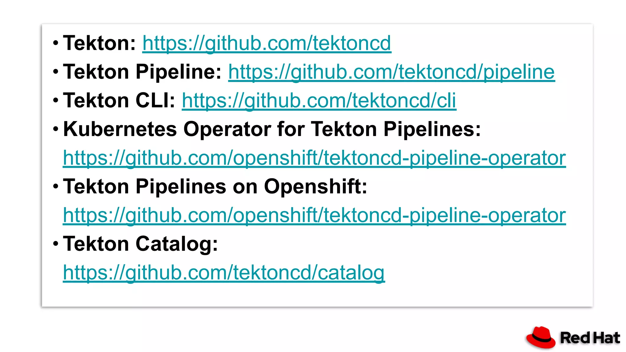 ∙ Tekton: https://github.com/tektoncd
∙ Tekton Pipeline: https://github.com/tektoncd/pipeline
∙ Tekton CLI: https://github.com/tektoncd/cli
∙ Kubernetes Operator for Tekton Pipelines:
https://github.com/openshift/tektoncd-pipeline-operator
∙ Tekton Pipelines on Openshift:
https://github.com/openshift/tektoncd-pipeline-operator
∙ Tekton Catalog:
https://github.com/tektoncd/catalog
 