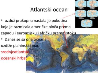 Atlantski ocean
• uzduž prakopna nastala je pukotina
koja je razmicala američke ploča prema
zapadu i euroazijsku i afričku prema istoku
• Danas se sa dna oceana
uzdiže planinski lanac-
srednjeatlantski
oceanski hrbat
 