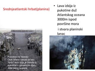 Srednjeatlantski hrbat(planina)
• Lava izbija iz
pukotine duž
Atlantskog oceana
3000m ispod
površine mora
i stvara planinski
lanac
Pukotina na Islandu
Otok Island nastao je kao
“brdo” lave koja je izlazila iz
pukotine u sjevernom dijelu
Atlantskog oceana
 