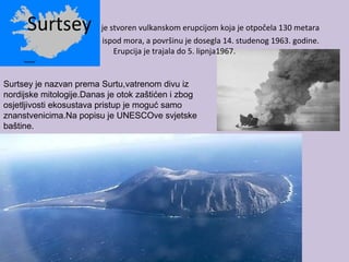 Surtsey je stvoren vulkanskom erupcijom koja je otpočela 130 metara
ispod mora, a površinu je dosegla 14. studenog 1963. godine.
Erupcija je trajala do 5. lipnja1967.
Surtsey je nazvan prema Surtu,vatrenom divu iz
nordijske mitologije.Danas je otok zaštićen i zbog
osjetljivosti ekosustava pristup je moguć samo
znanstvenicima.Na popisu je UNESCOve svjetske
baštine.
 