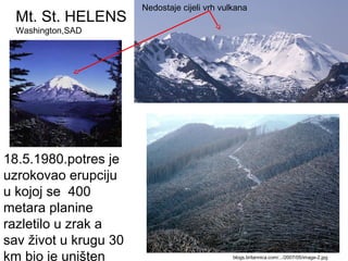 Mt. St. HELENS
Washington,SAD
blogs.britannica.com/.../2007/05/image-2.jpg
18.5.1980.potres je
uzrokovao erupciju
u kojoj se 400
metara planine
razletilo u zrak a
sav život u krugu 30
km bio je uništen
Nedostaje cijeli vrh vulkana
 
