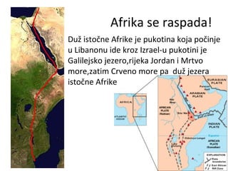 Afrika se raspada!
• Duž istočne Afrike je pukotina koja počinje
u Libanonu ide kroz Izrael-u pukotini je
Galilejsko jezero,rijeka Jordan i Mrtvo
more,zatim Crveno more pa duž jezera
istočne Afrike
 
