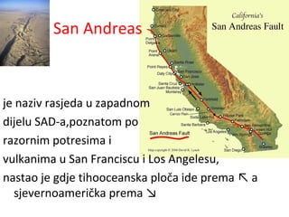 San Andreas
je naziv rasjeda u zapadnom
dijelu SAD-a,poznatom po
razornim potresima i
vulkanima u San Franciscu i Los Angelesu,
nastao je gdje tihooceanska ploča ide prema ↖ a
sjevernoamerička prema ↘
 