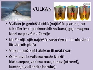 VULKAN
• Vulkan je geološki oblik (najčešće planina, no
također ima i podmorskih vulkana) gdje magma
izlazi na površinu Zemlje
• Na Zemlji, njih najčešće susrećemo na rubovima
litosfernih ploča
• Vulkan može biti aktivan ili neaktivan
• Osim lave iz vulkana može izlaziti
blato,pepeo,vodena para,plinovi(otrovni),
kamenje(vulkanske bombe),
 