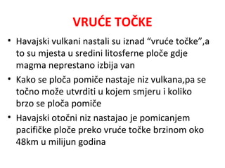 VRUĆE TOČKE
• Havajski vulkani nastali su iznad “vruće točke”,a
to su mjesta u sredini litosferne ploče gdje
magma neprestano izbija van
• Kako se ploča pomiče nastaje niz vulkana,pa se
točno može utvrditi u kojem smjeru i koliko
brzo se ploča pomiče
• Havajski otočni niz nastajao je pomicanjem
pacifičke ploče preko vruće točke brzinom oko
48km u milijun godina
 