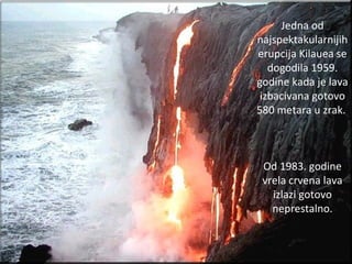 Jedna od
najspektakularnijih
erupcija Kilauea se
dogodila 1959.
godine kada je lava
izbacivana gotovo
580 metara u zrak.
Od 1983. godine
vrela crvena lava
izlazi gotovo
neprestalno.
 