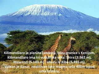 Kilimandžaro je planinaTanzaniji, blizu granice s Kenijom.
Kilimandžaro ima tri vulkanska vrha: Shira (3.962 m),
Mawenzi (5.149 m) i Uhuru ili Kibo (5.895 m).
Vulkan je danas neaktivan iako magma teče 400m ispod
vrha kratera.
 