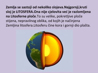 Zemlja se sastoji od nekoliko slojeva.Najgornji,kruti
sloj je LITOSFERA.Ona nije cjelovita već je razlomljena
na Litosferne ploče.To su velike, pokretljive ploče
stijena, nepravilnog oblika, od kojih je načinjena
Zemljina litosfera.Litosferu čine kora i gornji dio plašta.
 