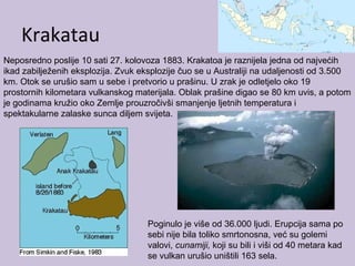 Krakatau
Neposredno poslije 10 sati 27. kolovoza 1883. Krakatoa je raznijela jedna od najvećih
ikad zabilježenih eksplozija. Zvuk eksplozije čuo se u Australiji na udaljenosti od 3.500
km. Otok se urušio sam u sebe i pretvorio u prašinu. U zrak je odletjelo oko 19
prostornih kilometara vulkanskog materijala. Oblak prašine digao se 80 km uvis, a potom
je godinama kružio oko Zemlje prouzročivši smanjenje ljetnih temperatura i
spektakularne zalaske sunca diljem svijeta.
Poginulo je više od 36.000 ljudi. Erupcija sama po
sebi nije bila toliko smrtonosna, već su golemi
valovi, cunamiji, koji su bili i viši od 40 metara kad
se vulkan urušio uništili 163 sela.
 