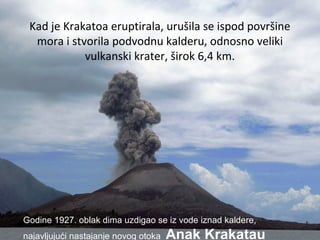 Kad je Krakatoa eruptirala, urušila se ispod površine
mora i stvorila podvodnu kalderu, odnosno veliki
vulkanski krater, širok 6,4 km.
Godine 1927. oblak dima uzdigao se iz vode iznad kaldere,
najavljujući nastajanje novog otoka Anak Krakatau
 