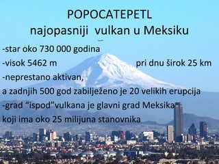 POPOCATEPETL
najopasniji vulkan u Meksiku
-star oko 730 000 godina
-visok 5462 m pri dnu širok 25 km
-neprestano aktivan,
a zadnjih 500 god zabilježeno je 20 velikih erupcija
-grad “ispod”vulkana je glavni grad Meksika
koji ima oko 25 milijuna stanovnika
 