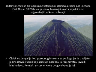 Oldoinyo Lengai je dio vulkanskog sistema koji sačinjava procjep pod imenom
East African Rift Valley u sjevernoj Tanzaniji i smatra se jednim od
najposebnijih vulkana na Zemlji.
• Oldoinyo Lengai je i od posebnog interesa za geologe jer je u svijetu
jedini aktivni vulkan koji izbacuje posebnu karbo-nitratnu lavu ili
hladnu lavu. Kemijski sastav magme ovog vulkana je još uvijek
misterij za geologe.
 