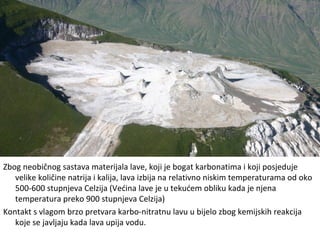 Zbog neobičnog sastava materijala lave, koji je bogat karbonatima i koji posjeduje
velike količine natrija i kalija, lava izbija na relativno niskim temperaturama od oko
500-600 stupnjeva Celzija (Većina lave je u tekućem obliku kada je njena
temperatura preko 900 stupnjeva Celzija)
Kontakt s vlagom brzo pretvara karbo-nitratnu lavu u bijelo zbog kemijskih reakcija
koje se javljaju kada lava upija vodu.
 