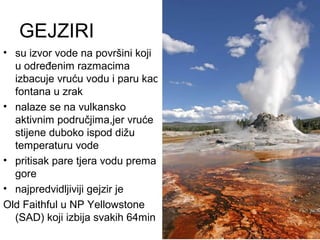 GEJZIRI
• su izvor vode na površini koji
u određenim razmacima
izbacuje vruću vodu i paru kao
fontana u zrak
• nalaze se na vulkansko
aktivnim područjima,jer vruće
stijene duboko ispod dižu
temperaturu vode
• pritisak pare tjera vodu prema
gore
• najpredvidljiviji gejzir je
Old Faithful u NP Yellowstone
(SAD) koji izbija svakih 64min
 