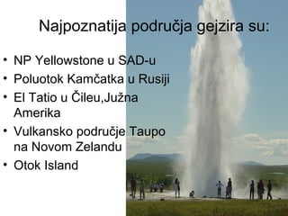 Najpoznatija područja gejzira su:
• NP Yellowstone u SAD-u
• Poluotok Kamčatka u Rusiji
• El Tatio u Čileu,Južna
Amerika
• Vulkansko područje Taupo
na Novom Zelandu
• Otok Island
 