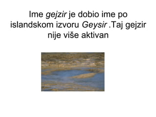 Ime gejzir je dobio ime po
islandskom izvoru Geysir .Taj gejzir
nije više aktivan
 