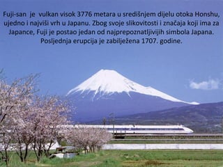 Fuji-san je vulkan visok 3776 metara u središnjem dijelu otoka Honshu,
ujedno i najviši vrh u Japanu. Zbog svoje slikovitosti i značaja koji ima za
Japance, Fuji je postao jedan od najprepoznatljivijih simbola Japana.
Posljednja erupcija je zabilježena 1707. godine.
 