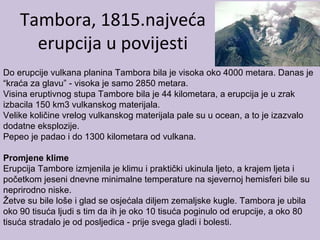 Tambora, 1815.najveća
erupcija u povijesti
Do erupcije vulkana planina Tambora bila je visoka oko 4000 metara. Danas je
“kraća za glavu” - visoka je samo 2850 metara.
Visina eruptivnog stupa Tambore bila je 44 kilometara, a erupcija je u zrak
izbacila 150 km3 vulkanskog materijala.
Velike količine vrelog vulkanskog materijala pale su u ocean, a to je izazvalo
dodatne eksplozije.
Pepeo je padao i do 1300 kilometara od vulkana.
Promjene klime
Erupcija Tambore izmjenila je klimu i praktički ukinula ljeto, a krajem ljeta i
početkom jeseni dnevne minimalne temperature na sjevernoj hemisferi bile su
neprirodno niske.
Žetve su bile loše i glad se osjećala diljem zemaljske kugle. Tambora je ubila
oko 90 tisuća ljudi s tim da ih je oko 10 tisuća poginulo od erupcije, a oko 80
tisuća stradalo je od posljedica - prije svega gladi i bolesti.
 