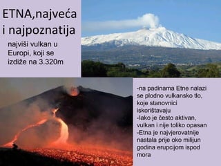 ETNA,najveća
i najpoznatija
-na padinama Etne nalazi
se plodno vulkansko tlo,
koje stanovnici
iskorištavaju
-Iako je često aktivan,
vulkan i nije toliko opasan
-Etna je najvjerovatnije
nastala prije oko milijun
godina erupcijom ispod
mora
najviši vulkan u
Europi, koji se
izdiže na 3.320m
 