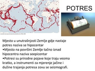 Mjesto u unutrašnjosti Zemlje gdje nastaje
potres naziva se hipocentar
•Mjesto na površini Zemlje tačno iznad
hipocentra naziva seepicentar
•Potresi su prirodne pojave koje traju veoma
kratko, a instrumenti za mjerenje jačine i
dužine trajanja potresa zovu se seizmografi.
POTRES
 