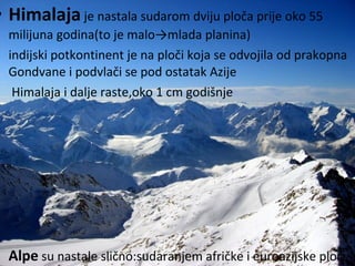 • Himalaja je nastala sudarom dviju ploča prije oko 55
milijuna godina(to je malo→mlada planina)
• indijski potkontinent je na ploči koja se odvojila od prakopna
Gondvane i podvlači se pod ostatak Azije
• Himalaja i dalje raste,oko 1 cm godišnje
• Alpe su nastale slično:sudaranjem afričke i euroazijske ploče
 