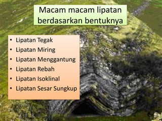 Macam macam lipatan
berdasarkan bentuknya
• Lipatan Tegak
• Lipatan Miring
• Lipatan Menggantung
• Lipatan Rebah
• Lipatan Isoklinal
• Lipatan Sesar Sungkup
 