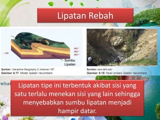 Lipatan Rebah
Lipatan tipe ini terbentuk akibat sisi yang
satu terlalu menekan sisi yang lain sehingga
menyebabkan sumbu lipatan menjadi
hampir datar.
 