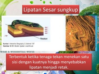 Lipatan Sesar sungkup
Terbentuk ketika tenaga tekan menekan satu
sisi dengan kuatnya hingga menyebabkan
lipatan menjadi retak.
 