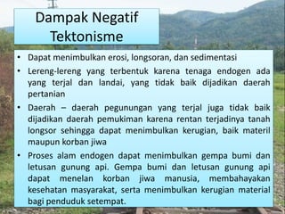 Dampak Negatif
Tektonisme
• Dapat menimbulkan erosi, longsoran, dan sedimentasi
• Lereng-lereng yang terbentuk karena tenaga endogen ada
yang terjal dan landai, yang tidak baik dijadikan daerah
pertanian
• Daerah – daerah pegunungan yang terjal juga tidak baik
dijadikan daerah pemukiman karena rentan terjadinya tanah
longsor sehingga dapat menimbulkan kerugian, baik materil
maupun korban jiwa
• Proses alam endogen dapat menimbulkan gempa bumi dan
letusan gunung api. Gempa bumi dan letusan gunung api
dapat menelan korban jiwa manusia, membahayakan
kesehatan masyarakat, serta menimbulkan kerugian material
bagi penduduk setempat.
 
