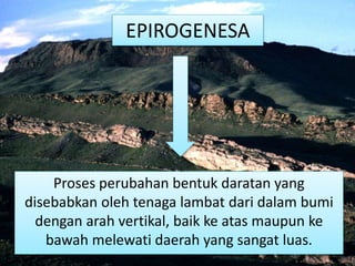 EPIROGENESA
Proses perubahan bentuk daratan yang
disebabkan oleh tenaga lambat dari dalam bumi
dengan arah vertikal, baik ke atas maupun ke
bawah melewati daerah yang sangat luas.
 