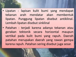 • Lipatan : lapisan kulit bumi yang mendapat
tekanan arah mendatar akan membentuk
lipatan. Punggung lipatan disebut antiklinal.
Lembah lipatan disebut sinklinal
• Patahan : terjadi karena adanya tekanan atau
gerakan tektonik secara horizontal maupun
vertikal pada kulit bumi yang rapuh. Daerah
patahan merupakan daerah yang rawan gempa
karena rapuh. Patahan sering disebut juga sesar.
 