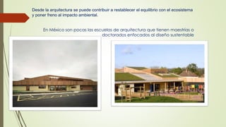Desde la arquitectura se puede contribuir a restablecer el equilibrio con el ecosistema 
y poner freno al impacto ambiental. 
En México son pocas las escuelas de arquitectura que tienen maestrías o 
doctorados enfocados al diseño sustentable 
 