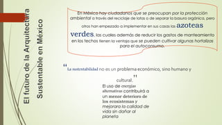 En México hay ciudadanos que se preocupan por la protección 
ambiental a través del reciclaje de latas o de separar la basura orgánica, pero 
otros han empezado a implementar en sus casas las azoteas 
verdes, las cuales además de reducir los gastos de manteamiento 
en los techos tienen la ventaja que se pueden cultivar algunas hortalizas 
para el autoconsumo. 
“La sustentabilidad no es un problema económico, sino humano y 
cultural.” 
El uso de energías 
alternativas contribuirá a 
un menor deterioro de 
los ecosistemas y 
mejorara la calidad de 
vida sin dañar al 
planeta 
 