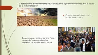 El deterioro del medioambiente y su consecuente agotamiento de recursos a causa 
de la industrialización 
 Constante crecimiento de la 
población mundial 
Determinantes para el término “eco 
desarrollo” que contribuyó al 
aumento de la conciencia social. 
 