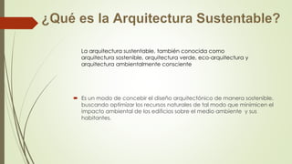 La arquitectura sustentable, también conocida como 
arquitectura sostenible, arquitectura verde, eco-arquitectura y 
arquitectura ambientalmente consciente 
 Es un modo de concebir el diseño arquitectónico de manera sostenible, 
buscando optimizar los recursos naturales de tal modo que minimicen el 
impacto ambiental de los edificios sobre el medio ambiente y sus 
habitantes. 
 