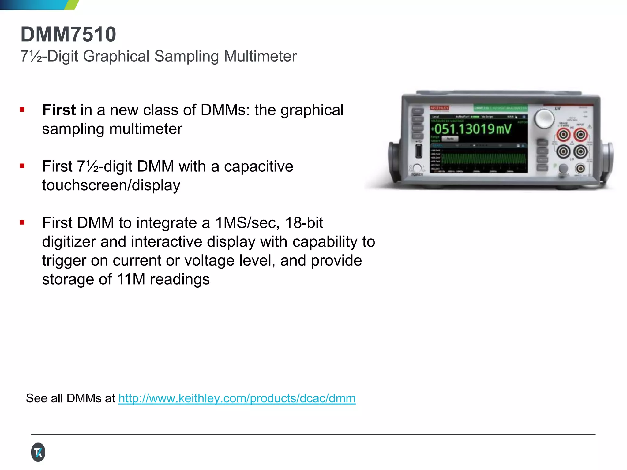 DMM7510
7½-Digit Graphical Sampling Multimeter
 First in a new class of DMMs: the graphical
sampling multimeter
 First 7½-digit DMM with a capacitive
touchscreen/display
 First DMM to integrate a 1MS/sec, 18-bit
digitizer and interactive display with capability to
trigger on current or voltage level, and provide
storage of 11M readings
See all DMMs at http://www.keithley.com/products/dcac/dmm
 