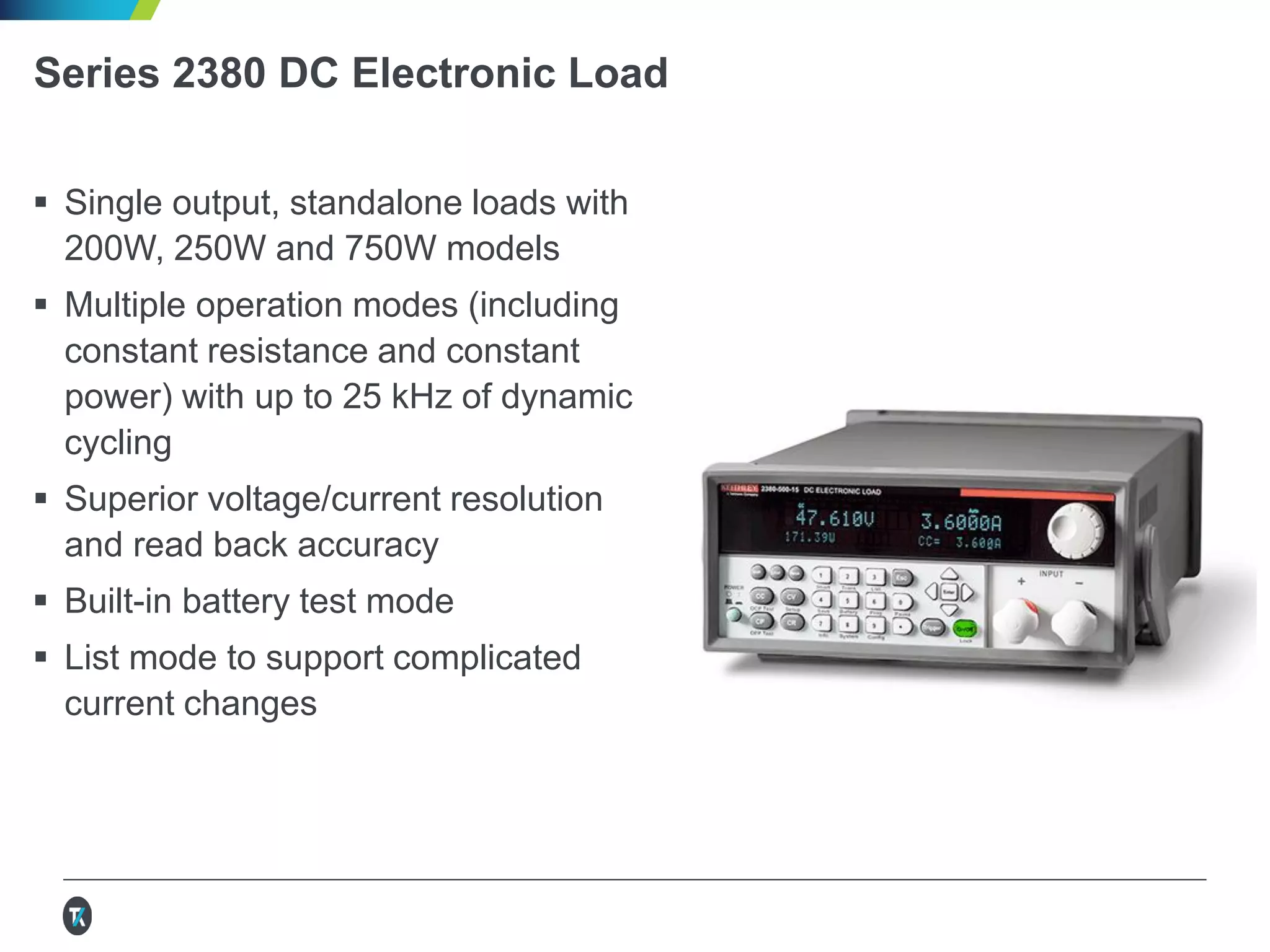 Series 2380 DC Electronic Load
 Single output, standalone loads with
200W, 250W and 750W models
 Multiple operation modes (including
constant resistance and constant
power) with up to 25 kHz of dynamic
cycling
 Superior voltage/current resolution
and read back accuracy
 Built-in battery test mode
 List mode to support complicated
current changes
 